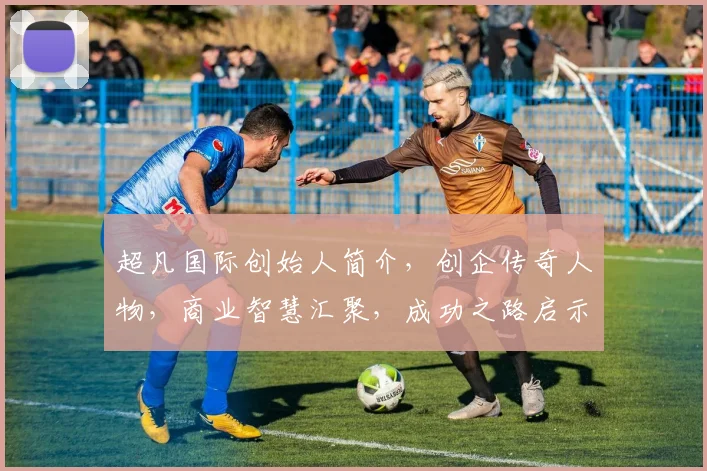 超凡国际创始人简介，创企传奇人物，商业智慧汇聚，成功之路启示录