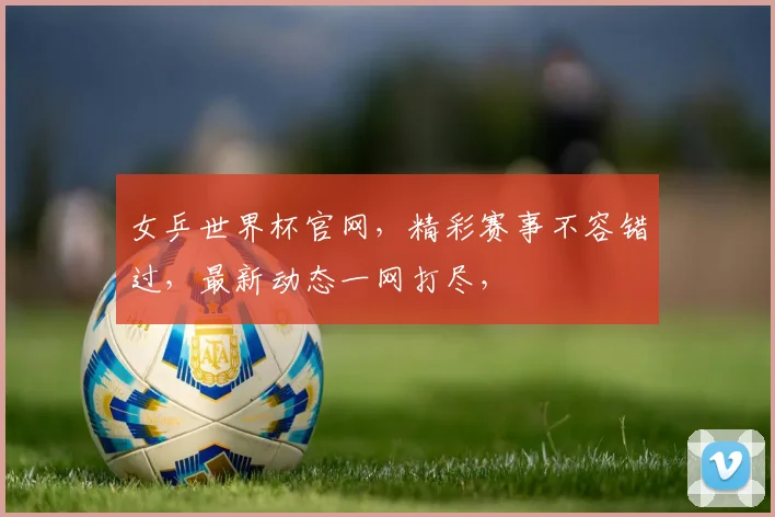 女乒世界杯官网，精彩赛事不容错过，最新动态一网打尽，