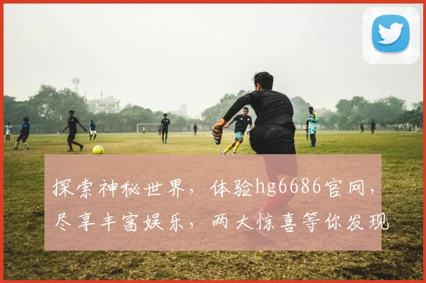 探索神秘世界，体验hg6686官网，尽享丰富娱乐，两大惊喜等你发现，不容错过