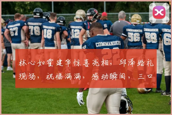 林心如霍建华惊喜亮相，邱泽婚礼现场，祝福满满，感动瞬间，三口之家再添喜气